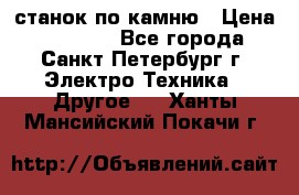 станок по камню › Цена ­ 29 000 - Все города, Санкт-Петербург г. Электро-Техника » Другое   . Ханты-Мансийский,Покачи г.